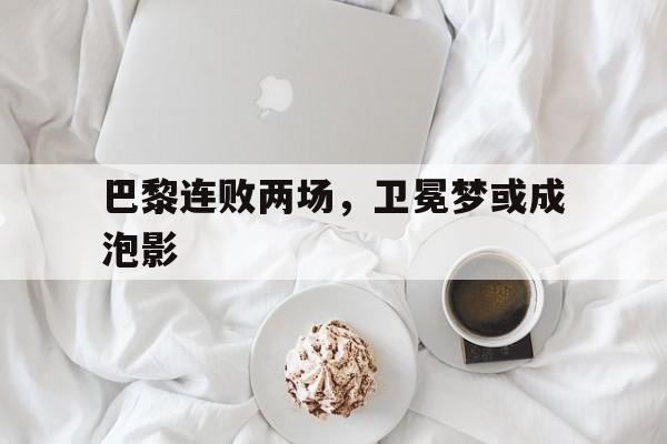 巴黎连败两场，卫冕梦或成泡影的简单介绍